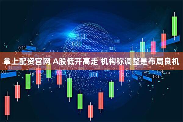 掌上配资官网 A股低开高走 机构称调整是布局良机