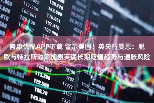 盛康优配APP下载 警示美国！英央行曼恩：脱欧与特拉斯政策加剧英镑长期贬值趋势与通胀风险