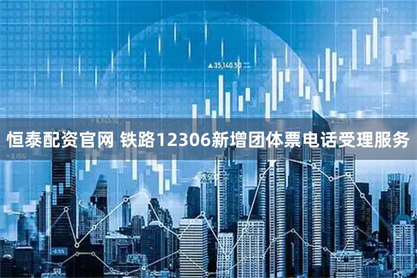 恒泰配资官网 铁路12306新增团体票电话受理服务
