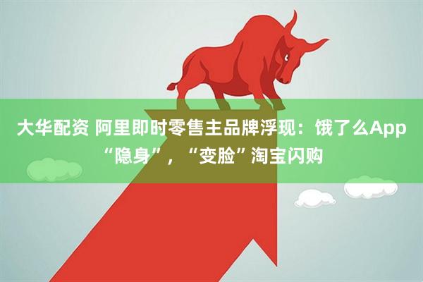 大华配资 阿里即时零售主品牌浮现：饿了么App“隐身”，“变脸”淘宝闪购