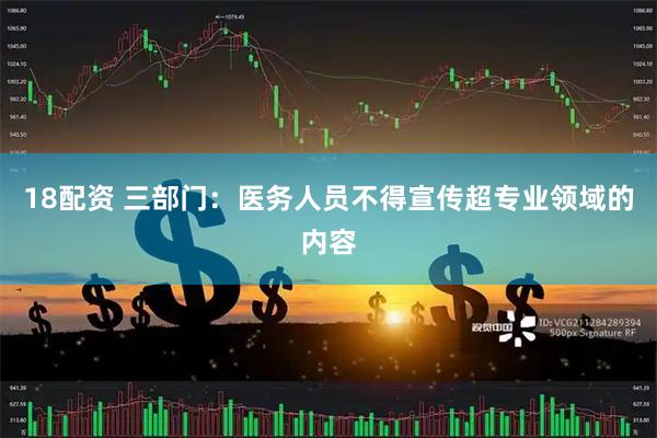 18配资 三部门：医务人员不得宣传超专业领域的内容