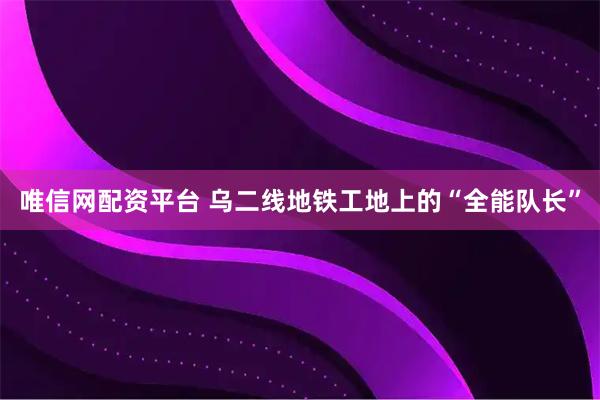 唯信网配资平台 乌二线地铁工地上的“全能队长”