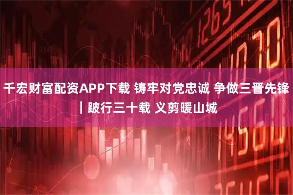 千宏财富配资APP下载 铸牢对党忠诚 争做三晋先锋｜跛行三十载 义剪暖山城