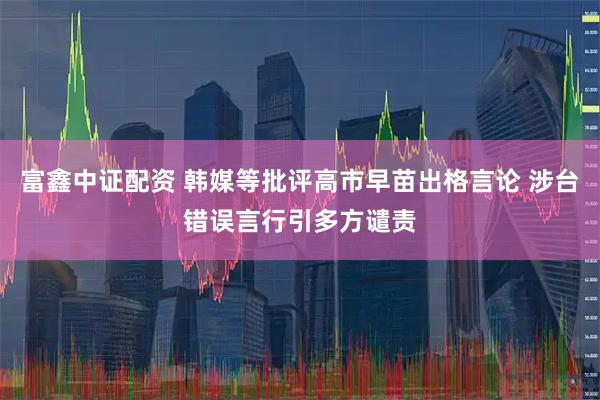 富鑫中证配资 韩媒等批评高市早苗出格言论 涉台错误言行引多方谴责