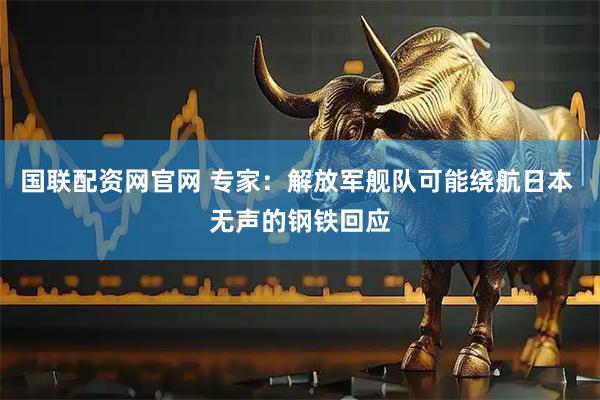 国联配资网官网 专家：解放军舰队可能绕航日本 无声的钢铁回应
