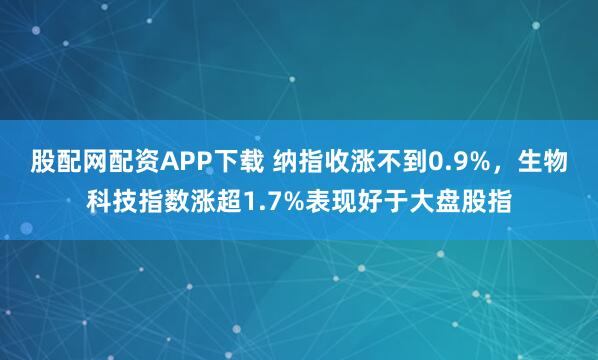 股配网配资APP下载 纳指收涨不到0.9%，生物科技指数涨超1.7%表现好于大盘股指