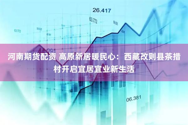 河南期货配资 高原新居暖民心：西藏改则县茶措村开启宜居宜业新生活