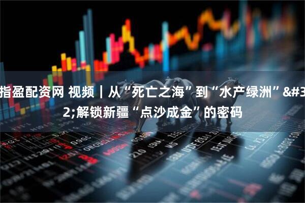 指盈配资网 视频｜从“死亡之海”到“水产绿洲” 解锁新疆“点沙成金”的密码