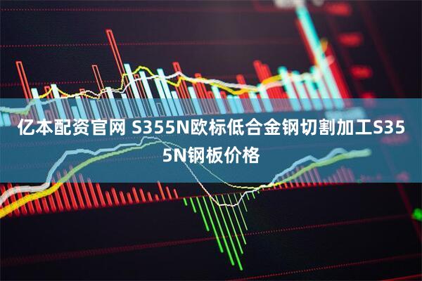 亿本配资官网 S355N欧标低合金钢切割加工S355N钢板价格