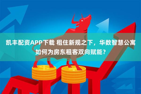 凯丰配资APP下载 租住新规之下，华数智慧公寓如何为房东租客双向赋能？