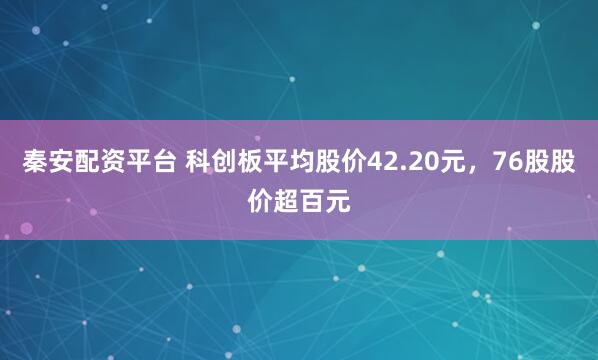 秦安配资平台 科创板平均股价42.20元，76股股价超百元