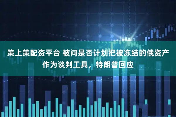 策上策配资平台 被问是否计划把被冻结的俄资产作为谈判工具，特朗普回应
