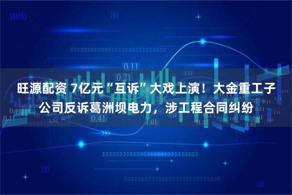 旺源配资 7亿元“互诉”大戏上演！大金重工子公司反诉葛洲坝电力，涉工程合同纠纷
