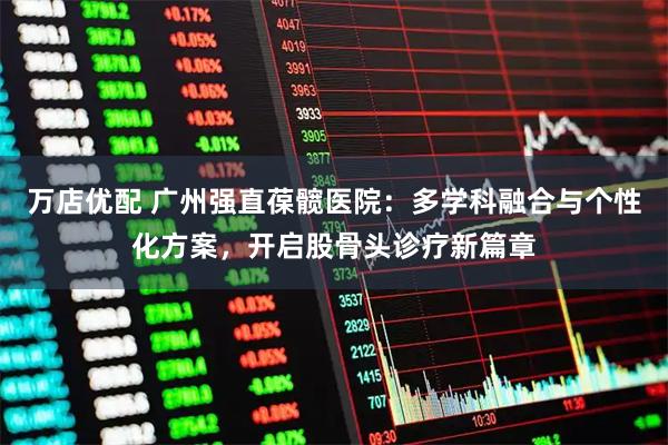 万店优配 广州强直葆髋医院：多学科融合与个性化方案，开启股骨头诊疗新篇章