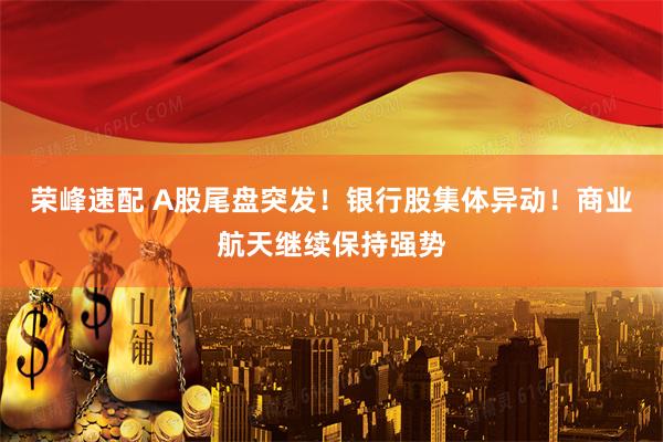 荣峰速配 A股尾盘突发！银行股集体异动！商业航天继续保持强势