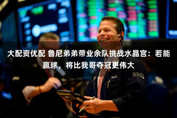 大配资优配 鲁尼弟弟带业余队挑战水晶宫：若能赢球，将比我哥夺冠更伟大