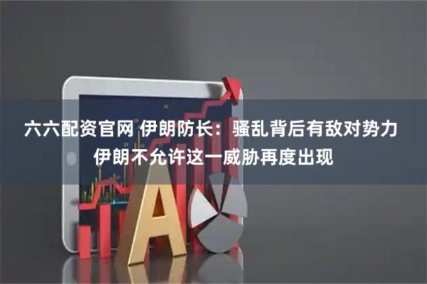 六六配资官网 伊朗防长：骚乱背后有敌对势力 伊朗不允许这一威胁再度出现