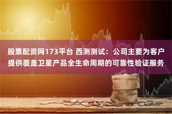 股票配资网173平台 西测测试：公司主要为客户提供覆盖卫星产品全生命周期的可靠性验证服务