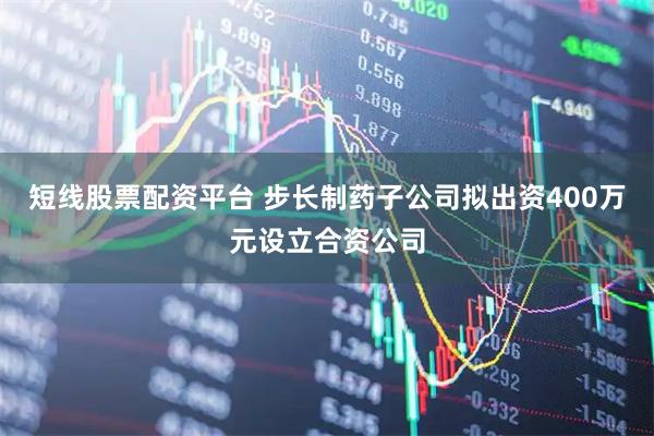 短线股票配资平台 步长制药子公司拟出资400万元设立合资公司