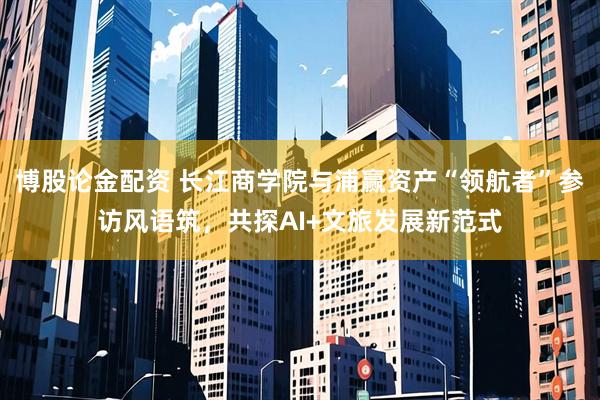 博股论金配资 长江商学院与浦赢资产“领航者”参访风语筑，共探AI+文旅发展新范式